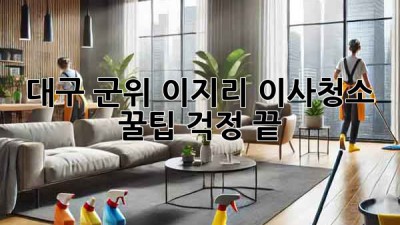 대구 군위 이지리 이사청소 꿀팁! 걱정 끝!